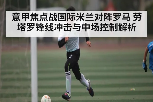 意甲焦点战国际米兰对阵罗马 劳塔罗锋线冲击与中场控制解析