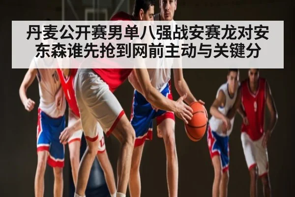 丹麦公开赛男单八强战安赛龙对安东森谁先抢到网前主动与关键分